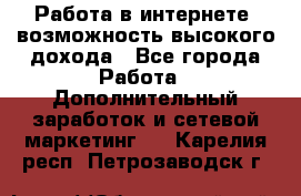 Работа в интернете, возможность высокого дохода - Все города Работа » Дополнительный заработок и сетевой маркетинг   . Карелия респ.,Петрозаводск г.